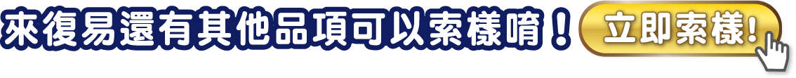 來復易還有其他品項可以索樣唷！立即索樣